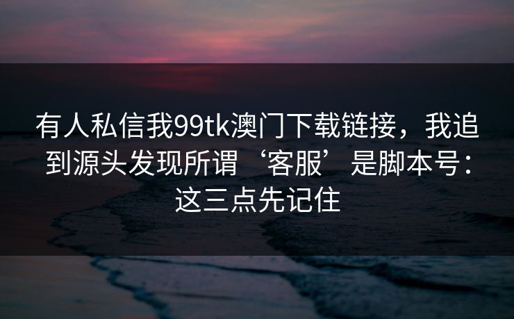 有人私信我99tk澳门下载链接，我追到源头发现所谓‘客服’是脚本号：这三点先记住