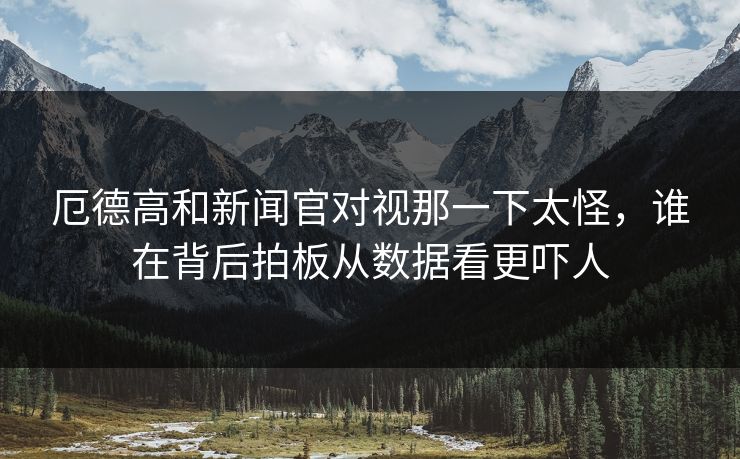 厄德高和新闻官对视那一下太怪，谁在背后拍板从数据看更吓人
