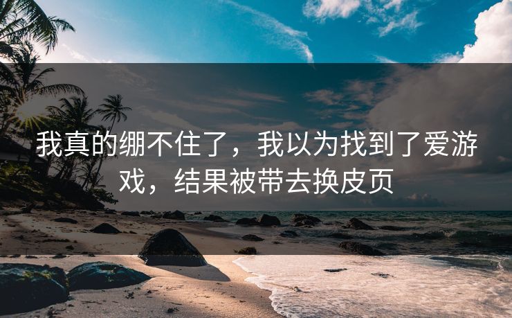我真的绷不住了，我以为找到了爱游戏，结果被带去换皮页
