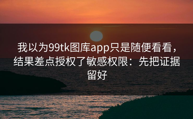 我以为99tk图库app只是随便看看，结果差点授权了敏感权限：先把证据留好