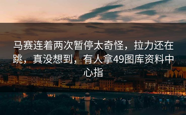 马赛连着两次暂停太奇怪，拉力还在跳，真没想到，有人拿49图库资料中心指