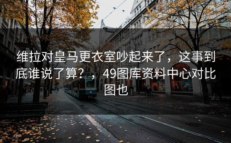 维拉对皇马更衣室吵起来了，这事到底谁说了算？，49图库资料中心对比图也